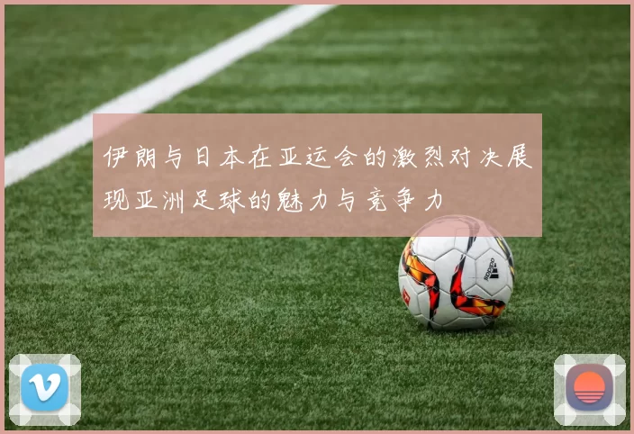 伊朗与日本在亚运会的激烈对决展现亚洲足球的魅力与竞争力