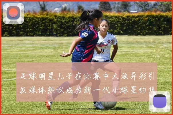 足球明星儿子在比赛中大放异彩引发媒体热议成为新一代小球星的焦点