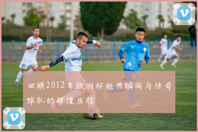 回顾2012年欧洲杯经典瞬间与传奇球队的辉煌历程